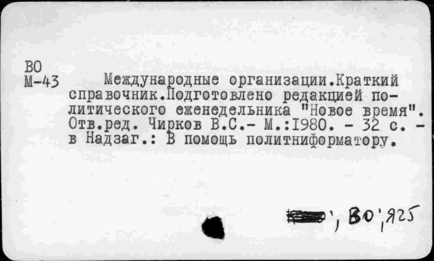 ﻿во
М-43 Международные организации.Краткий справочник.Подготовлено редакцией политического еженедельника "Новое время" Отв.ред. Чирков В.С.- М.:1980. - 32 с. в Надзаг.: В помощь политинформатору.
«а»', 8«'(ЯгГ